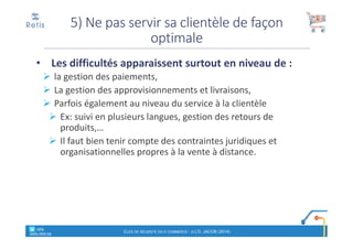 • Les difficultés apparaissent surtout en niveau de :
la gestion des paiements,
La gestion des approvisionnements et livraisons,
Parfois également au niveau du service à la clientèle
Ex: suivi en plusieurs langues, gestion des retours de
produits,…
Il faut bien tenir compte des contraintes juridiques et
organisationnelles propres à la vente à distance.
5) Ne pas servir sa clientèle de façon
optimale
° retis
www.retis.be
CLÉS DE RÉUSSITE EN E-COMMERCE - (C) D. JACOB (2014)
 