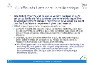 • Si le ticket d’entrée est bas pour vendre en ligne et qu’il
est assez facile de faire tourner seul une e-boutique, il en
devient autrement lorsque l’activité se développe au point
que les fondateurs ne peuvent plus tout assurer.
Il faut engager pour éviter les problèmes de service.
Certains n’osent pas franchir le pas. Ils freinent l’activité, alors que
des concurrents au contraire passent à la vitesse supérieure et font
évoluer leurs activités en fonction des dernières tendances de la
clientèle.
D’autres, qui ont décidé de franchir le pas, ne parviennent pas à
gérer cette montée en puissance, au niveau de la gestion des
ressources humaines et de la gestion financière.
Un développement international implique par exemple des équipes
multilingues, une gestion des moyens de paiement, une application
correcte des taxes, une connaissance des habitudes des
consommateurs dans chaque pays pour établir une politique
marketing adaptée,…
6) Difficultés à atteindre un taille critique
° retis
www.retis.be
CLÉS DE RÉUSSITE EN E-COMMERCE - (C) D. JACOB (2014)
 
