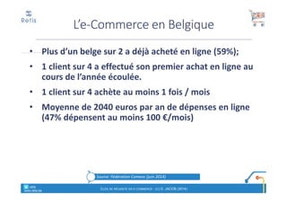 • Plus d’un belge sur 2 a déjà acheté en ligne (59%);
• 1 client sur 4 a effectué son premier achat en ligne au
cours de l’année écoulée.
• 1 client sur 4 achète au moins 1 fois / mois
• Moyenne de 2040 euros par an de dépenses en ligne
(47% dépensent au moins 100 €/mois)
L’e-Commerce en Belgique
° retis
www.retis.be
CLÉS DE RÉUSSITE EN E-COMMERCE - (C) D. JACOB (2014)
Source: Fédération Comeos (juin 2014)
 