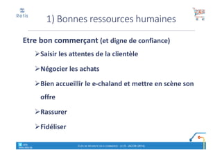 Etre bon commerçant (et digne de confiance)
Saisir les attentes de la clientèle
Négocier les achats
Bien accueillir le e-chaland et mettre en scène son
offre
Rassurer
Fidéliser
1) Bonnes ressources humaines
° retis
www.retis.be
CLÉS DE RÉUSSITE EN E-COMMERCE - (C) D. JACOB (2014)
 