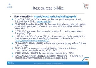 • Liste complète : http://www.retis.be/bibliographie
D. JACOB (2012) – E-Commerce, les bonnes pratiques pour réussir,
Edition Edipro, 352p., www.retis.be
BRASSEUR Jean-Baptiste (2011), Comment vendre sur Internet : guide
juridique et pratique, Editions du puits fleuri, 234p, ISBN 978-2-86-
739-453-9
(2010), E-Commerce : les clés de la réussite, Ed. La documentation
Française, 140p.
ISSAC Henri & VOLLE Pierre (2011), L’E-commerce : De la stratégie à la
mise en œuvre opérationnelle, Edition Pearson France, 342p.
(http://www.livre-ecommerce.fr/)
DE WASSEIGE Olivier (2007), e-Commerce, e-Marketing, e-Bay, Edition
EdiPro, 367p.
ACSEL (2009), e-commerce et distribution : comment Internet
bouscule les canaux de vente, ACSEL, 142p.
SCHILLACI Marc (2008), Réussir sa boutique en ligne, 375 p.
JANSSENS Martine et EJZYN Alain (2007), Marketing – e-business, e-
Marketing, cybermarketing, Edition de Boeck, 335p.
Ressources biblio
° retis
www.retis.be
CLÉS DE RÉUSSITE EN E-COMMERCE - (C) D. JACOB (2014)
 