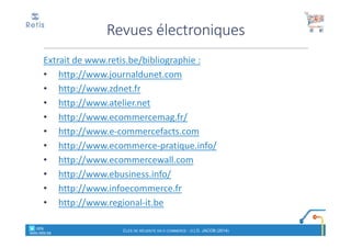 Extrait de www.retis.be/bibliographie :
• http://www.journaldunet.com
• http://www.zdnet.fr
• http://www.atelier.net
• http://www.ecommercemag.fr/
• http://www.e-commercefacts.com
• http://www.ecommerce-pratique.info/
• http://www.ecommercewall.com
• http://www.ebusiness.info/
• http://www.infoecommerce.fr
• http://www.regional-it.be
Revues électroniques
CLÉS DE RÉUSSITE EN E-COMMERCE - (C) D. JACOB (2014)
° retis
www.retis.be
 