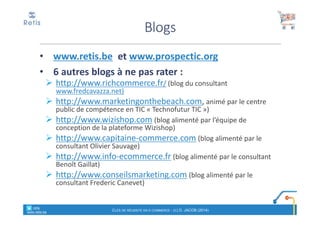 • www.retis.be et www.prospectic.org
• 6 autres blogs à ne pas rater :
http://www.richcommerce.fr/ (blog du consultant
www.fredcavazza.net)
http://www.marketingonthebeach.com, animé par le centre
public de compétence en TIC « Technofutur TIC »)
http://www.wizishop.com (blog alimenté par l’équipe de
conception de la plateforme Wizishop)
http://www.capitaine-commerce.com (blog alimenté par le
consultant Olivier Sauvage)
http://www.info-ecommerce.fr (blog alimenté par le consultant
Benoît Gaillat)
http://www.conseilsmarketing.com (blog alimenté par le
consultant Frederic Canevet)
Blogs
CLÉS DE RÉUSSITE EN E-COMMERCE - (C) D. JACOB (2014)
° retis
www.retis.be
 
