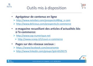 • Agrégateur de contenus en ligne
http://www.netvibes.com/prospectic#Blog_e-com
http://www.delicious.com/prospectic/e-commerce
• e-magazine recueillant des articles d'actualités liés
à l’e-commerce:
http://www.cap-numerique.net
http://www.scoop.it/t/cours-e-commerce
• Pages sur des réseaux sociaux :
https://www.facebook.com/eeconomie
http://www.linkedin.com/groups?gid=6529275
Outils mis à disposition
CLÉS DE RÉUSSITE EN E-COMMERCE - (C) D. JACOB (2014)
° retis
www.retis.be
 