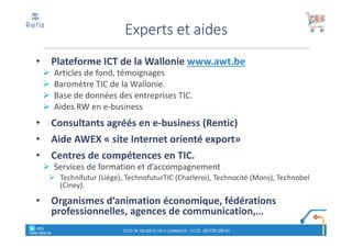 • Plateforme ICT de la Wallonie www.awt.be
Articles de fond, témoignages
Baromètre TIC de la Wallonie.
Base de données des entreprises TIC.
Aides RW en e-business
• Consultants agréés en e-business (Rentic)
• Aide AWEX « site Internet orienté export»
• Centres de compétences en TIC.
Services de formation et d’accompagnement
Technifutur (Liège), TechnofuturTIC (Charleroi), Technocité (Mons), Technobel
(Ciney).
• Organismes d’animation économique, fédérations
professionnelles, agences de communication,…
Experts et aides
° retis
www.retis.be
CLÉS DE RÉUSSITE EN E-COMMERCE - (C) D. JACOB (2014)
 