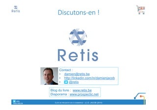 Contact :
• damien@retis.be
• http://linkedin.com/in/damienjacob
• @retis
Blog du livre : www.retis.be
Diaporama : www.prospectic.net
Discutons-en !
° retis
www.retis.be CLÉS DE RÉUSSITE EN E-COMMERCE - (C) D. JACOB (2014)
 
