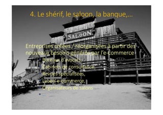 4. Le shérif, le saloon, la banque,…
Entreprises créées / réorganisées à partir des
nouveaux besoins générés par l’e-commerce
Bureaux d’avocats,
Cabinets de consultance,
Revues spécialisées,
Labels e-commerce,
Organisateurs de salons
…
 