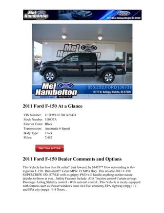 2011 Ford F-150 At a Glance
VIN Number:       1FTFW1EF3BFA20478
Stock Number:     110937A
Exterior Color:   Black
Transmission:     Automatic 6-Speed
Body Type:        Truck
Miles:            7,492




2011 Ford F-150 Dealer Comments and Options
This Vehicle has less than 8k miles!! Just lowered by $1475** How outstanding is this
vigorous F-150.. Runs mint!!! Great MPG: 19 MPG Hwy. This reliable 2011 F-150
SUPERCREW 4X4 STYLE with its grippy 4WD will handle anything mother nature
decides to throw at you... Safety Features Include: ABS Traction control Curtain airbags
Passenger Airbag Stability control - With anti-roll control...This Vehicle is nicely equipped
with features such as: Power windows Auto 4x4 Fuel economy EPA highway (mpg): 19
and EPA city (mpg): 14 4 Doors...
 
