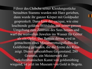 Führer des Chibcha seiner Kleidungsstücke
  beraubten Stamms wurden mit Harz gerieben,
   dann wurde ihr ganzer Körper mit Goldpuder
   gesprenkelt. Dann kam der cacique, wie eine
 leuchtende goldene Bildsäule, mit seiner ganzen
  Umgebung zum Zentrum des Sees heraus und
warf die wertvollen Juwelen ins Wasser für Götter
      als ein Opfer. Der Beweis davon wird in
   gemachtem eines Miniaturrettungsfloßes der
  Goldleitung gefunden, die die Szene des Ritus
    zeigt. Dieser unbezahlbare Gegenstand, 280
            Gramme, ein Meisterwerk der
   vorkolumbianischen Kunst von goldsmithing
wiegend, ist jetzt im Museum von Gold in Bogota.
 