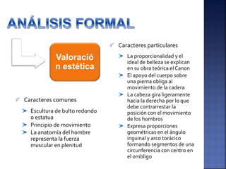 Valoració
n estética
Escultura de bulto redondo
o estatua
Principio de movimiento
La anatomía del hombre
representa la fuerza
muscular en plenitud
Caracteres particulares
Caracteres comunes
La proporcionalidad y el
ideal de belleza se explican
en su obra teórica el Canon
El apoyo del cuerpo sobre
una pierna obliga al
movimiento de la cadera
La cabeza gira ligeramente
hacia la derecha por lo que
debe contrarrestar la
posición con el movimiento
de los hombros
Expresa proporciones
geométricas en el ángulo
inguinal y arco torácico
formando segmentos de una
circunferencia con centro en
el ombligo
 