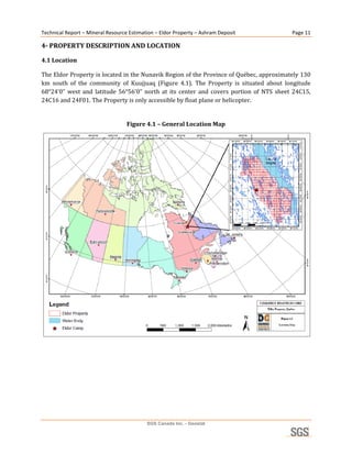 Technical Report – Mineral Resource Estimation – Eldor Property – Ashram Deposit                     Page 11 

4­ PROPERTY DESCRIPTION AND LOCATION 

4.1 Location 

The Eldor Property is located in the Nunavik Region of the Province of Québec, approximately 130 
km  south  of  the  community  of  Kuujjuaq  (Figure  4.1).  The  Property  is  situated  about  longitude 
68°24’0”  west  and  latitude  56°56’0”  north  at  its  center  and  covers  portion  of  NTS  sheet  24C15, 
24C16 and 24F01. The Property is only accessible by float plane or helicopter. 
 
                                      Figure 4.1 – General Location Map 




                                                                                                              
 
                                   




                                            SGS Canada Inc. - Geostat
 