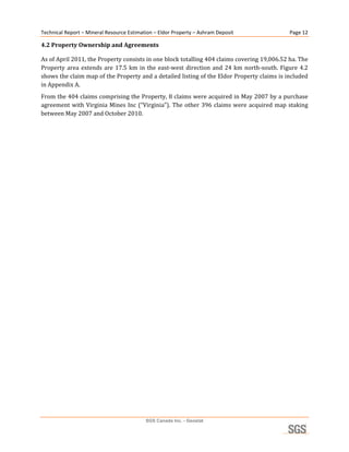 Technical Report – Mineral Resource Estimation – Eldor Property – Ashram Deposit                     Page 12 

4.2 Property Ownership and Agreements 

As of April 2011, the Property consists in one block totalling 404 claims covering 19,006.52 ha. The 
Property  area  extends  are  17.5  km  in  the  east‐west  direction  and  24  km  north‐south.  Figure  4.2 
shows the claim map of the Property and a detailed listing of the Eldor Property claims is included 
in Appendix A. 
From the 404 claims comprising the Property, 8 claims were acquired in May 2007 by a purchase 
agreement  with  Virginia  Mines  Inc  (“Virginia”).  The  other  396  claims  were  acquired  map  staking 
between May 2007 and October 2010. 
 




                                           SGS Canada Inc. - Geostat
 