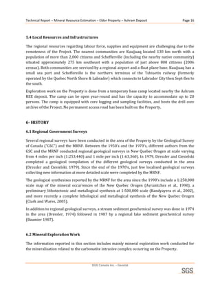 Technical Report – Mineral Resource Estimation – Eldor Property – Ashram Deposit                         Page 16 

 

5.4 Local Resources and Infrastructures 

The regional resources regarding labour force, supplies and equipment are challenging due to the 
remoteness  of  the  Project.  The  nearest  communities  are  Kuujjuaq  located  130  km  north  with  a 
population of more than 2,000 citizens and Schefferville (including the nearby native community) 
situated  approximately  275  km  southeast  with  a  population  of  just  above  800  citizens  (2006 
census). Both communities are serviced by a regional airport and a float plane base. Kuujjuaq has a 
small  sea  port  and  Schefferville  is  the  northern  terminus  of  the  Tshiuetin  railway  (formerly 
operated by the Quebec North Shore & Labrador) which connects to Labrador City then Sept‐Iles to 
the south. 
Exploration work on the Property is done from a temporary base camp located nearby the Ashram 
REE  deposit.  The  camp  can  be  open  year‐round  and  has  the  capacity  to  accommodate  up  to  20 
persons.  The  camp  is  equipped  with  core  logging  and  sampling  facilities,  and  hosts  the  drill  core 
archive of the Project. No permanent access road has been built on the Property. 
 
6­ HISTORY 

6.1 Regional Government Surveys 

Several regional surveys have been conducted in the area of the Property by the Geological Survey 
of  Canada  (“GSC”)  and  the  MRNF.  Between  the  1950’s  and  the  1970’s,  different  authors  from  the 
GSC and the MRNF conducted regional geological surveys in New Quebec Orogen at scale varying 
from 4 miles per inch (1:253,440) and 1 mile per inch (1:63,360). In 1979, Dressler and Ciesielski 
completed  a  geological  compilation  of  the  different  geological  surveys  conducted  in  the  area 
(Dressler  and  Ciesielski,  1979).  Since  the  end  of  the  1970’s,  just  few  localised  geological  surveys 
collecting new information at more detailed scale were completed by the MRNF. 
The geological synthesises reported by the MRNF for the area since the 1990’s include a 1:250,000 
scale  map  of  the  mineral  occurrences  of  the  New  Quebec  Orogen  (Avramtchez  et  al.,  1990),  a 
preliminary  lithotectonic  and  metallogical  synthesis  at  1:500,000  scale  (Bandyayera  et  al.,  2002), 
and  more  recently  a  complete  lithological  and  metallogical  synthesis  of  the  New  Quebec  Orogen 
(Clark and Wares, 2005). 
In addition to regional geological surveys, a stream sediment geochemical survey was done in 1974 
in  the  area  (Dressler,  1974)  followed  in  1987  by  a  regional  lake  sediment  geochemical  survey 
(Baumier 1987). 
 
6.2 Mineral Exploration Work 

The information reported in this section includes mainly mineral exploration work conducted for 
the mineralisation related to the carbonatite intrusive complex occurring on the Property. 



                                            SGS Canada Inc. - Geostat
 
