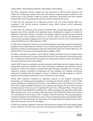 Technical Report – Mineral Resource Estimation – Eldor Property – Ashram Deposit                       Page 17 

The  Eldor  carbonatite  intrusive  complex  was  first  discovered  in  1981  by  Eldor  Resources  Ltd 
(“Eldor  Res.”)  following  a  regional  lake  water  and  sediment  sampling  program  completed  in  the 
northern  part  of  the  Labrador  Trough  for  uranium  exploration.  Carbonatitic  units  were  outlined 
during a follow‐up of the geochemical uranium anomalies outlined by the survey.  
In  1982,  after  the  acquisition  of  an  exploration  permit  in  the  area  of  the  Property,  Eldor  Res. 
completed  a  982  line‐km  airborne  radiometric  survey  which  outlined  several  radiometric 
anomalies in the area. 
In  1983,  Eldor  Res.  followed  up  the  airborne  anomalies  with  a  prospecting  program.  During  the 
program,  many  of  the  anomalies  were  explained  using  a  scintillometer  in  dug  pits  or  trenches  by 
radioactive carbonatite  outcrops or boulders. The samples collected returned anomalous thorium 
values  and  some  of  the  samples  returned  up  to  7%  Nb,  0.18%  Ta  and  4%  total  lanthanides.  A 
reconnaissance geological mapping survey was also conducted in the area of the newly discovered 
carbonatite (Meusy et al., 1984, Lafontaine, 1984). 
In 1985, Unocal Canada Ltd carried out a five day field program consisting of magnetic/radiometric 
geophysical and soil geochemical orientation surveys with prospecting. Samples were collected for 
geochemical analysis and petrographic study and confirmed the historical results by Eldor Res. and 
additional Nb‐Ta occurrences were outlined in the area (Knox, 1986). 
The  Eldor  carbonatite  was  staked  in  April  2002  by  Virginia  Gold  Mines  Ltd  (now  Virginia  Mines 
Inc.) based on the historical Ta values reported by Eldor Res. They conducted a small program with 
the  re‐sampled  the  historical  Nb‐Ta  showings  and  confirmed  the  historical  results.  No  additional 
work was performed in the area by Virginia. 
In April 2007, Commerce concluded a purchase agreement with Virgina on the 8 original claims and 
subsequently  acquired  an  additional  357  claims  covering  the  carbonatite  and  immediate  vicinity. 
During  the  summer,  the  Company  mandated  Dahrouge  Geological  Consulting  Ltd  to  conduct  an 
exploration  program  consisting  of  prospecting  and  rock  sampling,  soil  sampling,  and  ground 
radiometric  (scintillometer)  and  magnetic  surveys.  In  addition  to  the  field  program,  an  airborne 
magnetic‐electromagnetic‐radiometric survey was flown over the Property.  
During  2008,  Commerce  conducted  an  exploration  program  on  the  Property  consisting  of 
prospecting,  soil  sampling,  ground  geophysics,  trenching,  and  diamond  drilling.  A  total  of  5,482 
metres of drilling was completed over 26 holes in three different areas of the Property. From these 
holes, 3,025 samples totalling 3,538 metres were collected and analysed. The best results returned 
the following: Star Trench area, 4.37 m grading 597 ppm Ta2O5, 3,058 ppm Nb2O5, 736 ppm U3O8, 
and 16.6% P2O5 (hole EC08‐025); Northwest area, 46.88 m grading 4,562 ppm Nb2O5 (hole EC08‐
008);  Southeast  area,  26.10  m  grading  5,466  ppm  Nb2O5  (hole  EC08‐015).  Fifteen  (15)  trenches 
were  documented  on  the  Property  with  71  samples  collected  from  them.  The  ground  geophysics 
consisted of magnetic and scintillometer surveys. The soil sampling program returned 685 samples 
collected at 50 m intervals along 1 km‐spaced lines. The prospecting work totalled 270 observation 
points and returned a total of 93 rock samples. 
In 2009, the Company completed a relatively small exploration program due to the negative global 
market  conditions.  The  field  work  consisted  of  prospecting  and  additional  sampling  of  2008  drill 


                                           SGS Canada Inc. - Geostat
 