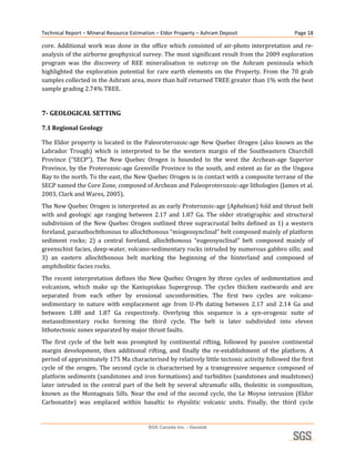 Technical Report – Mineral Resource Estimation – Eldor Property – Ashram Deposit                             Page 18 

core.  Additional  work  was  done  in  the  office  which  consisted  of  air‐photo  interpretation  and  re‐
analysis of the airborne geophysical survey. The most significant result from the 2009 exploration 
program  was  the  discovery  of  REE  mineralisation  in  outcrop  on  the  Ashram  peninsula  which 
highlighted  the  exploration  potential  for  rare  earth  elements  on  the  Property.  From  the  70  grab 
samples collected in the Ashram area, more than half returned TREE greater than 1% with the best 
sample grading 2.74% TREE. 
 
7­ GEOLOGICAL SETTING 

7.1 Regional Geology 

The  Eldor  property  is  located  in  the  Paleoroterozoic‐age  New  Quebec  Orogen  (also  known  as  the 
Labrador  Trough)  which  is  interpreted  to  be  the  western  margin  of  the  Southeastern  Churchill 
Province  (“SECP”).  The  New  Quebec  Orogen  is  bounded  to  the  west  the  Archean‐age  Superior 
Province,  by  the  Proterozoic‐age  Grenville  Province  to  the  south,  and  extent  as  far  as  the  Ungava 
Bay to the north. To the east, the New Quebec Orogen is in contact with a composite terrane of the 
SECP named the Core Zone, composed of Archean and Paleoproterozoic‐age lithologies (James et al. 
2003, Clark and Wares, 2005). 
The New Quebec Orogen is interpreted as an early Proterozoic‐age (Aphebian) fold and thrust belt 
with  and  geologic  age  ranging  between  2.17  and  1.87  Ga.  The  older  stratigraphic  and  structural 
subdivision  of  the  New  Quebec  Orogen  outlined  three  supracrustal  belts  defined  as  1)  a  western 
foreland, parauthochthonous to allochthonous “miogeosynclinal” belt composed mainly of platform 
sediment  rocks;  2)  a  central  foreland,  allochthonous  “eugeosynclinal”  belt  composed  mainly  of 
greenschist facies, deep‐water, volcano‐sedimentary rocks intruded by numerous gabbro sills; and 
3)  an  eastern  allochthonous  belt  marking  the  beginning  of  the  hinterland  and  composed  of 
amphibolitic facies rocks. 
The  recent  interpretation  defines  the  New  Quebec  Orogen  by  three  cycles  of  sedimentation  and 
volcanism,  which  make  up  the  Kaniupiskau  Supergroup.  The  cycles  thicken  eastwards  and  are 
separated  from  each  other  by  erosional  unconformities.  The  first  two  cycles  are  volcano‐
sedimentary  in  nature  with  emplacement  age  from  U‐Pb  dating  between  2.17  and  2.14  Ga  and 
between  1.88  and  1.87  Ga  respectively.  Overlying  this  sequence  is  a  syn‐orogenic  suite  of 
metasedimentary  rocks  forming  the  third  cycle.  The  belt  is  later  subdivided  into  eleven 
lithotectonic zones separated by major thrust faults. 
The  first  cycle  of  the  belt  was  prompted  by  continental  rifting,  followed  by  passive  continental 
margin  development,  then  additional  rifting,  and  finally  the  re‐establishment  of  the  platform.  A 
period of approximately 175 Ma characterised by relatively little tectonic activity followed the first 
cycle  of  the  orogen.  The  second  cycle  is  characterised  by  a  transgressive  sequence  composed  of 
platform sediments (sandstones and iron formations) and turbidites (sandstones and mudstones) 
later  intruded  in  the  central  part  of  the  belt  by  several  ultramafic  sills,  tholeiitic  in  composition, 
known  as  the  Montagnais  Sills.  Near  the  end  of  the  second  cycle,  the  Le  Moyne  intrusion  (Eldor 
Carbonatite)  was  emplaced  within  basaltic  to  rhyolitic  volcanic  units.  Finally,  the  third  cycle 


                                              SGS Canada Inc. - Geostat
 