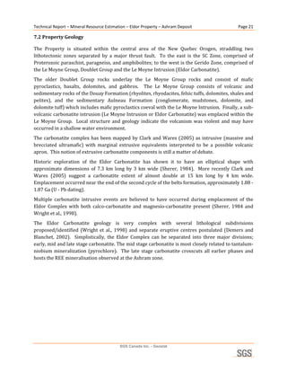 Technical Report – Mineral Resource Estimation – Eldor Property – Ashram Deposit                         Page 21 

7.2 Property Geology 

The  Property  is  situated  within  the  central  area  of  the  New  Quebec  Orogen,  straddling  two 
lithotectonic  zones  separated  by  a  major  thrust  fault.    To  the  east  is  the  SC  Zone,  comprised  of 
Proterozoic paraschist, paragneiss, and amphibolites; to the west is the Gerido Zone, comprised of 
the Le Moyne Group, Doublet Group and the Le Moyne Intrusion (Eldor Carbonatite). 
The  older  Doublet  Group  rocks  underlay  the  Le  Moyne  Group  rocks  and  consist  of  mafic 
pyroclastics,  basalts,  dolomites,  and  gabbros.    The  Le  Moyne  Group  consists  of  volcanic  and 
sedimentary rocks of the Douay Formation (rhyolites, rhyodacites, felsic tuffs, dolomites, shales and 
pelites),  and  the  sedimentary  Aulneau  Formation  (conglomerate,  mudstones,  dolomite,  and 
dolomite tuff) which includes mafic pyroclastics coeval with the Le Moyne Intrusion.  Finally, a sub‐
volcanic carbonatite intrusion (Le Moyne Intrusion or Eldor Carbonatite) was emplaced within the 
Le  Moyne  Group.    Local  structure  and  geology  indicate  the  volcanism  was  violent  and  may  have 
occurred in a shallow water environment. 
The  carbonatite  complex  has  been  mapped  by  Clark  and  Wares  (2005)  as  intrusive  (massive  and 
brecciated  ultramafic)  with  marginal  extrusive  equivalents  interpreted  to  be  a  possible  volcanic 
apron.  This notion of extrusive carbonatite components is still a matter of debate. 
Historic  exploration  of  the  Eldor  Carbonatite  has  shown  it  to  have  an  elliptical  shape  with 
approximate  dimensions  of  7.3  km  long  by  3  km  wide  (Sherer,  1984).    More  recently  Clark  and 
Wares  (2005)  suggest  a  carbonatite  extent  of  almost  double  at  15  km  long  by  4  km  wide.  
Emplacement occurred near the end of the second cycle of the belts formation, approximately 1.88 ‐ 
1.87 Ga (U ‐ Pb dating).  
Multiple  carbonatite  intrusive  events  are  believed  to  have  occurred  during  emplacement  of  the 
Eldor  Complex  with  both  calco‐carbonatite  and  magnesio‐carbonatite  present  (Sherer,  1984  and 
Wright et al., 1998). 
The  Eldor  Carbonatite  geology  is  very  complex  with  several  lithological  subdivisions 
proposed/identified  (Wright  et  al.,  1998)  and  separate  eruptive  centres  postulated  (Demers  and 
Blanchet,  2002).    Simplistically,  the  Eldor  Complex  can  be  separated  into  three  major  divisions; 
early, mid and late stage carbonatite. The mid stage carbonatite is most closely related to tantalum‐
niobium  mineralization  (pyrochlore).    The  late  stage  carbonatite  crosscuts  all  earlier  phases  and 
hosts the REE mineralisation observed at the Ashram zone. 
 




                                            SGS Canada Inc. - Geostat
 