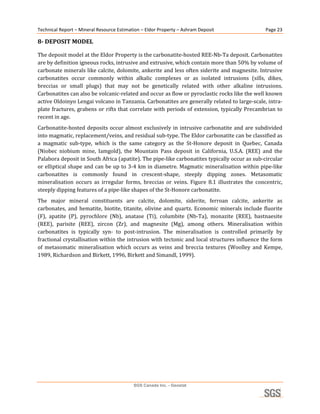 Technical Report – Mineral Resource Estimation – Eldor Property – Ashram Deposit                         Page 23 

8­ DEPOSIT MODEL 

The deposit model at the Eldor Property is the carbonatite‐hosted REE‐Nb‐Ta deposit. Carbonatites 
are by definition igneous rocks, intrusive and extrusive, which contain more than 50% by volume of 
carbonate minerals like calcite, dolomite, ankerite and less often siderite and magnesite. Intrusive 
carbonatites  occur  commonly  within  alkalic  complexes  or  as  isolated  intrusions  (sills,  dikes, 
breccias  or  small  plugs)  that  may  not  be  genetically  related  with  other  alkaline  intrusions. 
Carbonatites can also be volcanic‐related and occur as flow or pyroclastic rocks like the well known 
active Oldoinyo Lengai volcano in Tanzania. Carbonatites are generally related to large‐scale, intra‐
plate  fractures,  grabens  or  rifts  that  correlate  with  periods  of  extension,  typically  Precambrian  to 
recent in age. 
Carbonatite‐hosted  deposits  occur  almost  exclusively  in  intrusive  carbonatite  and  are  subdivided 
into magmatic, replacement/veins, and residual sub‐type. The Eldor carbonatite can be classified as 
a  magmatic  sub‐type,  which  is  the  same  category  as  the  St‐Honore  deposit  in  Quebec,  Canada 
(Niobec  niobium  mine,  Iamgold),  the  Mountain  Pass  deposit  in  California,  U.S.A.  (REE)  and  the 
Palabora deposit in South Africa (apatite). The pipe‐like carbonatites typically occur as sub‐circular 
or elliptical shape and can be up to 3‐4 km in diametre. Magmatic mineralisation within pipe‐like 
carbonatites  is  commonly  found  in  crescent‐shape,  steeply  dipping  zones.  Metasomatic 
mineralisation  occurs  as  irregular  forms,  breccias  or  veins.  Figure  8.1  illustrates  the  concentric, 
steeply dipping features of a pipe‐like shapes of the St‐Honore carbonatite. 
The  major  mineral  constituents  are  calcite,  dolomite,  siderite,  ferroan  calcite,  ankerite  as 
carbonates,  and  hematite,  biotite,  titanite,  olivine  and  quartz.  Economic  minerals  include  fluorite 
(F),  apatite  (P),  pyrochlore  (Nb),  anatase  (Ti),  columbite  (Nb‐Ta),  monazite  (REE),  bastnaesite 
(REE),  parisite  (REE),  zircon  (Zr),  and  magnesite  (Mg),  among  others.  Mineralisation  within 
carbonatites  is  typically  syn‐  to  post‐intrusion.  The  mineralisation  is  controlled  primarily  by 
fractional crystallisation within the intrusion with tectonic and local structures influence the form 
of  metasomatic  mineralisation  which  occurs  as  veins  and  breccia  textures  (Woolley  and  Kempe, 
1989, Richardson and Birkett, 1996, Birkett and Simandl, 1999). 
 




                                            SGS Canada Inc. - Geostat
 