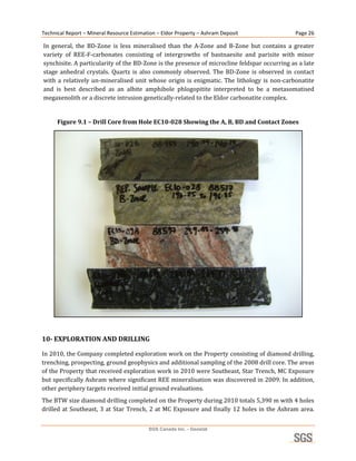 Technical Report – Mineral Resource Estimation – Eldor Property – Ashram Deposit                           Page 26 

    In  general,  the  BD‐Zone  is  less  mineralised  than  the  A‐Zone  and  B‐Zone  but  contains  a  greater 
    variety  of  REE‐F‐carbonates  consisting  of  intergrowths  of  bastnaesite  and  parisite  with  minor 
    synchisite. A particularity of the BD‐Zone is the presence of microcline feldspar occurring as a late 
    stage  anhedral  crystals.  Quartz  is  also  commonly  observed.  The  BD‐Zone  is  observed  in  contact 
    with  a  relatively  un‐mineralised  unit  whose  origin  is  enigmatic.  The  lithology  is  non‐carbonatite 
    and  is  best  described  as  an  albite  amphibole  phlogopitite  interpreted  to  be  a  metasomatised 
    megaxenolith or a discrete intrusion genetically‐related to the Eldor carbonatite complex. 
 
         Figure 9.1 – Drill Core from Hole EC10­028 Showing the A, B, BD and Contact Zones 




                                                                                                               
 
10­ EXPLORATION AND DRILLING 

In 2010, the Company completed exploration work on the Property consisting of diamond drilling, 
trenching, prospecting, ground geophysics and additional sampling of the 2008 drill core. The areas 
of the Property that received exploration work in 2010 were Southeast, Star Trench, MC Exposure 
but specifically Ashram where significant REE mineralisation was discovered in 2009. In addition, 
other periphery targets received initial ground evaluations. 
The BTW size diamond drilling completed on the Property during 2010 totals 5,390 m with 4 holes 
drilled  at  Southeast,  3  at  Star  Trench,  2  at  MC  Exposure  and  finally  12  holes  in  the  Ashram  area. 


                                              SGS Canada Inc. - Geostat
 