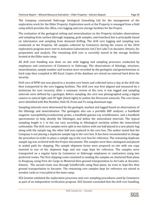 Technical Report – Mineral Resource Estimation – Eldor Property – Ashram Deposit                           Page 29 

The  Company  contracted  Dahrouge  Geological  Consulting  Ltd  for  the  management  of  the 
exploration work for the Eldor Property. Exploration work at the Property is managed from a field 
camp which provides the office, core logging and core storage facilities for the Project. 
The evaluation of the  geological setting and mineralisation on the Property includes observations 
and sampling from surface (through mapping, grab samples, and trenches) but is principally based 
on  information  and  sampling  from  diamond  drilling.  The  drill  core  logging  and  sampling  was 
conducted  at  the  Property.  All  samples  collected  by  Commerce  during  the  course  of  the  2010 
exploration program were sent to Activation Laboratories Ltd (“Act Labs”) in Ancaster, Ontario, for 
preparation  and  analysis.  The  remaining  drill  core  is  currently  stored  at  the  storage  facilities 
located at the Eldor main camp. 
All  drill  core  handling  was  done  on  site  with  logging  and  sampling  processes  conducted  by 
employees  and  contractors  of  Commerce  or  Dahrouge.  The  observations  of  lithology,  structure, 
mineralisation, sample number and location were recorded by the geologists and geotechnicians in 
hard copy then compiled in MS Excel. Copies of the database are stored on external hard drive for 
security. 
Drill core of BTW size was placed in a wooden core boxes and collected twice a day at the drill site 
then  transported  to  the  core  logging  facilities.  The  drill  core  was  first  aligned  and  measured  by  a 
technician  for  core  recovery.  After  a  summary  review  of  the  core,  it  was  logged  and  sampling 
intervals were defined by a geologist. Before sampling, the core was photographed using a digital 
camera in natural light and UV light (black light) to outline the florescent minerals. The core boxes 
were identified with Box Number, Hole ID, From and To using aluminum tags. 
Sampling intervals were determined by the geologist, marked and tagged based on observations of 
the  lithology  and  mineralisation.  The  geologists  also  use  a  portable  XRF  analyser,  a  handheld 
magnetic susceptibility/conductivity probe, a handheld gamma‐ray scintillometer, and a handheld 
spectrometer  to  help  identify  the  lithologies  and  define  the  mineralised  intervals.  The  typical 
sampling  length  is  1  m  but  can  vary  according  to  lithological  variation  within  the  mineralised 
carbonatite. The drill core samples were split in two halves with one half placed in a new plastic bag 
along with the sample tag; the other half was replaced in the core box. The author noted that the 
Company is not placing a duplicate sample tag in the core box. It has been recommended to change 
the procedure in order to place a sample tag in the core box for reference. The remaining duplicate 
sample tag was archived with the Project documents. The samples were then catalogued and placed 
in  sealed  pails  for  shipping.  The  sample  shipment  forms  were  prepared  on  site  with  one  copy 
inserted  in  one  of  the  shipment  bags  and  one  copy  kept  for  reference.  The  samples  were 
transported  on  a  regular  basis  by  Commerce  or  Dahrouge  employees  or  contractors  using  two 
preferred routes. The first shipping route consisted in sending the samples on chartered float plane 
to Kuujjuaq, using First Air Cargo to Montreal then ground transportation to Act Labs at Ancaster, 
Ontario.    The  second  route  was  through  Schefferville  using  float  plane,  by  train  to  Sept‐Iles  then 
ground  transportation  to  Ancaster.  The  remaining  core  samples  kept  for  reference  are  stored  in 
wooden racks or cross piled at the main camp. 
SGS Geostat validated the exploration processes and core sampling procedures used by Commerce 
as part of an independent verification program. SGS Geostat concluded that the drill core handling, 


                                             SGS Canada Inc. - Geostat
 
