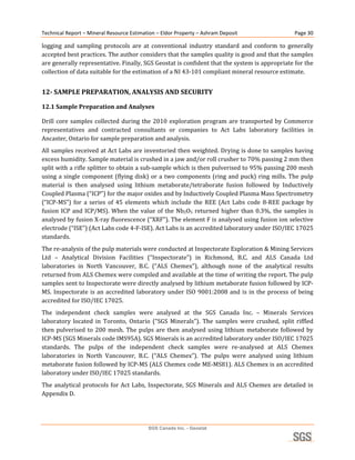 Technical Report – Mineral Resource Estimation – Eldor Property – Ashram Deposit                       Page 30 

logging  and  sampling  protocols  are  at  conventional  industry  standard  and  conform  to  generally 
accepted best practices. The author considers that the samples quality is good and that the samples 
are generally representative. Finally, SGS Geostat is confident that the system is appropriate for the 
collection of data suitable for the estimation of a NI 43‐101 compliant mineral resource estimate. 


12­ SAMPLE PREPARATION, ANALYSIS AND SECURITY 

12.1 Sample Preparation and Analyses 

Drill  core  samples  collected  during  the  2010  exploration  program  are  transported  by  Commerce 
representatives  and  contracted  consultants  or  companies  to  Act  Labs  laboratory  facilities  in 
Ancaster, Ontario for sample preparation and analysis. 
All samples received at Act Labs are inventoried then weighted. Drying is done to samples having 
excess humidity. Sample material is crushed in a jaw and/or roll crusher to 70% passing 2 mm then 
split with a rifle splitter to obtain a sub‐sample which is then pulverised to 95% passing 200 mesh 
using  a  single  component  (flying  disk)  or  a  two  components  (ring  and  puck)  ring  mills.  The  pulp 
material  is  then  analysed  using  lithium  metaborate/tetraborate  fusion  followed  by  Inductively 
Coupled Plasma (“ICP”) for the major oxides and by Inductively Coupled Plasma Mass Spectrometry 
(“ICP‐MS”)  for  a  series  of  45  elements  which  include  the  REE  (Act  Labs  code  8‐REE  package  by 
fusion  ICP  and  ICP/MS).  When  the  value  of  the  Nb2O5  returned  higher  than  0.3%,  the  samples  is 
analysed by fusion X‐ray fluorescence (“XRF”). The element F is analysed using fusion ion selective 
electrode (“ISE”) (Act Labs code 4‐F‐ISE). Act Labs is an accredited laboratory under ISO/IEC 17025 
standards. 
The re‐analysis of the pulp materials were conducted at Inspectorate Exploration & Mining Services 
Ltd  –  Analytical  Division  Facilities  (“Inspectorate”)  in  Richmond,  B.C.  and  ALS  Canada  Ltd 
laboratories  in  North  Vancouver,  B.C.  (“ALS  Chemex”),  although  none  of  the  analytical  results 
returned from ALS Chemex were compiled and available at the time of writing the report. The pulp 
samples sent to Inspectorate were directly analysed by lithium metaborate fusion followed by ICP‐
MS.  Inspectorate  is  an  accredited  laboratory  under  ISO  9001:2008  and  is  in  the  process  of  being 
accredited for ISO/IEC 17025. 
The  independent  check  samples  were  analysed  at  the  SGS  Canada  Inc.  –  Minerals  Services 
laboratory  located  in  Toronto,  Ontario  (“SGS  Minerals”).  The  samples  were  crushed,  split  riffled 
then  pulverised  to  200  mesh.  The  pulps  are  then  analysed  using  lithium  metaborate  followed  by 
ICP‐MS (SGS Minerals code IMS95A). SGS Minerals is an accredited laboratory under ISO/IEC 17025 
standards.  The  pulps  of  the  independent  check  samples  were  re‐analysed  at  ALS  Chemex 
laboratories  in  North  Vancouver,  B.C.  (“ALS  Chemex”).  The  pulps  were  analysed  using  lithium 
metaborate fusion followed by ICP‐MS (ALS Chemex code ME‐MS81). ALS Chemex is an accredited 
laboratory under ISO/IEC 17025 standards. 
The  analytical  protocols  for  Act  Labs,  Inspectorate,  SGS  Minerals  and  ALS  Chemex  are  detailed  in 
Appendix D. 
 


                                           SGS Canada Inc. - Geostat
 
