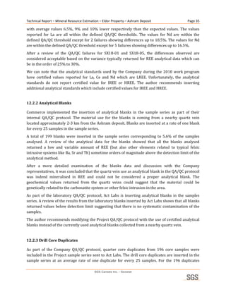 Technical Report – Mineral Resource Estimation – Eldor Property – Ashram Deposit                       Page 35 

with  average  values  6.5%,  9%  and  10%  lower  respectively  than  the  expected  values.  The  values 
reported  for  La  are  all  within  the  defined  QA/QC  thresholds.  The  values  for  Nd  are  within  the 
defined QA/QC threshold except for 2 failures showing differences up to 18.5%. The values for Nd 
are within the defined QA/QC threshold except for 5 failures showing differences up to 16.5%. 
After  a  review  of  the  QA/QC  failures  for  SX18‐01  and  SX18‐05,  the  differences  observed  are 
considered acceptable based on the variance typically returned for REE analytical data which can 
be in the order of 25% to 30%. 
We  can  note  that  the  analytical  standards  used  by  the  Company  during  the  2010  work  program 
have  certified  values  reported  for  La,  Ce  and  Nd  which  are  LREE.  Unfortunately,  the  analytical 
standards  do  not  report  certified  value  for  IREE  or  HREE.  The  author  recommends  inserting 
additional analytical standards which include certified values for IREE and HREE. 


12.2.2 Analytical Blanks 

Commerce  implemented  the  insertion  of  analytical  blanks  in  the  sample  series  as  part  of  their 
internal  QA/QC  protocol.  The  material  use  for  the  blanks  is  coming  from  a  nearby  quartz  vein 
located approximately 2‐3 km from the Ashram deposit. Blanks are inserted at a rate of one blank 
for every 25 samples in the sample series. 
A  total  of  199  blanks  were  inserted  in  the  sample  series  corresponding  to  5.6%  of  the  samples 
analysed.  A  review  of  the  analytical  data  for  the  blanks  showed  that  all  the  blanks  analysed 
returned  a  low  and  variable  amount  of  REE  (but  also  other  elements  related  to  typical  felsic 
intrusive systems like Ba, Sr and Th) sometime orders of magnitude above the detection limit of the 
analytical method. 
After  a  more  detailed  examination  of  the  blanks  data  and  discussion  with  the  Company 
representatives, it was concluded that the quartz vein use as analytical blank in the QA/QC protocol 
was  indeed  mineralised  in  REE  and  could  not  be  considered  a  proper  analytical  blank.  The 
geochemical  values  returned  from  the  quartz  veins  could  suggest  that  the  material  could  be 
genetically related to the carbonatite system or other felsic intrusion in the area. 
As  part  of  the  laboratory  QA/QC  protocol,  Act  Labs  is  inserting  analytical  blanks  in  the  samples 
series. A review of the results from the laboratory blanks inserted by Act Labs shows that all blanks 
returned values below detection limit suggesting that there is no systematic contamination of the 
samples. 
The author recommends modifying the Project QA/QC protocol with the use of certified analytical 
blanks instead of the currently used analytical blanks collected from a nearby quartz vein. 
 
12.2.3 Drill Core Duplicates 

As  part  of  the  Company  QA/QC  protocol,  quarter  core  duplicates  from  196  core  samples  were 
included in the Project sample series sent to Act Labs. The drill core duplicates are inserted in the 
sample  series  at  an  average  rate  of  one  duplicate  for  every  25  samples.  For  the  196  duplicates 

                                           SGS Canada Inc. - Geostat
 