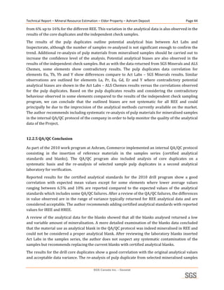 Technical Report – Mineral Resource Estimation – Eldor Property – Ashram Deposit                         Page 44 

from 6% up to 16% for the different REE. This variation in the analytical data is also observed in the 
results of the core duplicates and the independent check samples. 
The  results  of  the  pulp  duplicates  outline  potential  analytical  bias  between  Act  Labs  and 
Inspectorate, although the number of samples re‐analysed is not significant enough to confirm the 
trend. Additional re‐analysis of pulp materials from mineralised samples should be carried out to 
increase  the  confidence  level  of  the  analysis.  Potential  analytical  biases  are  also  observed  in  the 
results of the independent check samples. But as with the data returned from SGS Minerals and ALS 
Chemex,  some  elements  show  contradictory  results.  The  pulp  duplicates  data  correlation  for 
elements  Eu,  Tb,  Yb  and  Y  show  differences  compare  to  Act  Labs  –  SGS  Minerals  results.  Similar 
observations  are  outlined  for  elements  La,  Pr,  Eu,  Gd,  Er  and  Y  where  contradictory  potential 
analytical biases are shown in the Act Labs – ALS Chemex results versus the correlations observed 
for  the  pulp  duplicates.  Based  on  the  pulp  duplicates  results  and  considering  the  contradictory 
behaviour observed in some elements compared to the results of the independent check sampling 
program,  we  can  conclude  that  the  outlined  biases  are  not  systematic  for  all  REE  and  could 
principally be due to the imprecision of the analytical methods currently available on the market. 
The author recommends including systematic re‐analysis of pulp materials for mineralised samples 
in the internal QA/QC protocol of the company in order to help monitor the quality of the analytical 
data of the Project. 
 
12.2.5 QA/QC Conclusion 

As part of the 2010 work program at Ashram, Commerce implemented an internal QA/QC protocol 
consisting  in  the  insertion  of  reference  materials  in  the  samples  series  (certified  analytical 
standards  and  blanks).  The  QA/QC  program  also  included  analysis  of  core  duplicates  on  a 
systematic  basis  and  the  re‐analysis  of  selected  sample  pulp  duplicates  in  a  second  analytical 
laboratory for verification. 
Reported  results  for  the  certified  analytical  standards  for  the  2010  drill  program  show  a  good 
correlation  with  expected  mean  values  except  for  some  elements  where  lower  average  values 
ranging  between  6.5%  and  10%  are  reported  compared  to  the  expected  values  of  the  analytical 
standards which includes some QA/QC failures. After a review of the QA/QC failures, the differences 
in  value  observed  are  in  the  range  of  variance  typically  returned  for  REE  analytical  data  and  are 
considered acceptable. The author recommends adding certified analytical standards with reported 
values for IREE and HREE. 
A review of  the analytical data for the blanks showed that  all  the blanks analysed returned a low 
and variable amount of mineralisation. A more detailed examination of the blanks data concluded 
that the material use as analytical blank in the QA/QC protocol was indeed mineralised in REE and 
could not be considered a proper analytical blank. After reviewing the laboratory blanks inserted 
Act  Labs  in  the  samples  series,  the  author  does  not  suspect  any  systematic  contamination  of  the 
samples but recommends replacing the current blanks with certified analytical blanks.  
The results for the drill core duplicates show a good correlation with the original analytical values 
and acceptable data variance. The re‐analysis of pulp duplicate from selected mineralised samples 

                                            SGS Canada Inc. - Geostat
 