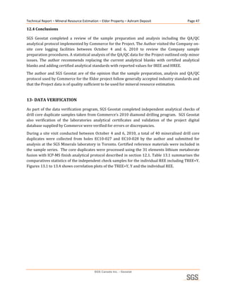 Technical Report – Mineral Resource Estimation – Eldor Property – Ashram Deposit                          Page 47 

12.4 Conclusions 

SGS  Geostat  completed  a  review  of  the  sample  preparation  and  analysis  including  the  QA/QC 
analytical protocol implemented by Commerce for the Project. The Author visited the Company on‐
site  core  logging  facilities  between  October  4  and  6,  2010  to  review  the  Company  sample 
preparation procedures. A statistical analysis of the QA/QC data for the Project outlined only minor 
issues.  The  author  recommends  replacing  the  current  analytical  blanks  with  certified  analytical 
blanks and adding certified analytical standards with reported values for IREE and HREE. 
The  author  and  SGS  Geostat  are  of  the  opinion  that  the  sample  preparation,  analysis  and  QA/QC 
protocol used by Commerce for the Eldor project follow generally accepted industry standards and 
that the Project data is of quality sufficient to be used for mineral resource estimation. 
 
13­ DATA VERIFICATION 

As  part  of  the  data  verification  program,  SGS  Geostat  completed  independent  analytical  checks  of 
drill core duplicate samples taken from Commerce’s 2010 diamond drilling program.  SGS Geostat 
also  verification  of  the  laboratories  analytical  certificates  and  validation  of  the  project  digital 
database supplied by Commerce were verified for errors or discrepancies.  
During  a  site  visit  conducted  between  October  4  and  6,  2010,  a  total  of  40  mineralised  drill  core 
duplicates  were  collected  from  holes  EC10‐027  and  EC10‐028  by  the  author  and  submitted  for 
analysis at the SGS Minerals laboratory in Toronto. Certified reference materials were included in 
the sample series.  The core duplicates were processed using the 31 elements lithium metaborate 
fusion with ICP‐MS finish analytical protocol described in section 12.1. Table 13.1 summarises the 
comparatives statistics of the independent check samples for the individual REE including TREE+Y. 
Figures 13.1 to 13.4 shows correlation plots of the TREE+Y, Y and the individual REE. 
 




                                            SGS Canada Inc. - Geostat
 
