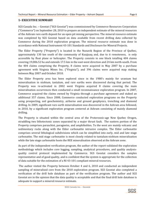 Technical Report – Mineral Resource Estimation – Eldor Property – Ashram Deposit                         Page 6 

1­ EXECUTIVE SUMMARY 

SGS Canada Inc. – Geostat (“SGS Geostat”) was commissioned by Commerce Resources Corporation 
(“Commerce”) on September 28, 2010 to prepare an independent estimate of the mineral resources 
of the Ashram rare earth deposit for an open pit mining perspective. The mineral resource estimate 
was  completed  by  SGS  Geostat  based  on  data  available  from  recent  drilling  data  collected  by 
Commerce  during  the  2010  exploration  program.  The  mineral  resource  estimate  was  done  in 
accordance with National Instrument 43‐101 Standards and Disclosure for Mineral Projects. 
The  Eldor  Property  (“Property”)  is  located  in  the  Nunavik  Region  of  the  Province  of  Québec, 
approximately  130  km  south  of  the  community  of  Kuujjuaq  and,  due  to  it  remoteness,    is  only 
accessible  by  float  plane  or  helicopter.  The  Property  consists  in  one  block  totalling  404  claims 
covering 19,006.52 ha and extends 17.5 km in the east‐west direction and 24 km north‐south. From 
the  404  claims  comprising  the  Property,  8  claims  were  acquired  in  May  2007  by  a  purchase 
agreement  with  Virginia  Mines  Inc.  (“Virginia”),  and  396  claims  were  acquired  map  staking 
between May 2007 and October 2010. 
The  Eldor  Property  area  has  been  explored  since  in  the  1980’s  mainly  for  uranium  but 
mineralisation  in  niobium,  tantalum,  and  rare  earths  were  discovered  during  that  period.  The 
Property  was  re‐activated  in  2002  went  Virginia  acquired  8  claims  covering  the  main 
mineralisation occurrences then conducted a small reconnaissance  exploration program. In 2007, 
Commerce  acquired  the  claims  owned  by  Virginia  through  a  purchase  agreement  and  staked  an 
additional  357  claims.  Since  2008,  Commerce  conducted  exploration  programs  on  the  Property 
using  prospecting,  soil  geochemistry,  airborne  and  ground  geophysics,  trenching  and  diamond 
drilling. In 2009, significant rare earth mineralisation was discovered in the Ashram area followed, 
in  2010,  by  a  significant  exploration  program  centered  at  Ashram  consisting  of  mainly  diamond 
drilling. 
The  Property  is  situated  within  the  central  area  of  the  Proterozoic‐age  New  Quebec  Orogen, 
straddling  two  lithotectonic  zones  separated  by  a  major  thrust  fault.    The  eastern  portion  of  the 
Property comprises paraschist, paragneiss, and amphibolites. To the west are mainly volcanic and 
sedimentary  rocks  along  with  the  Eldor  carbonatite  intrusive  complex.  The  Eldor  carbonatite 
comprises  several  lithological  subdivisions  which  can  be  simplified  into  early,  mid  and  late  stage 
carbonatite. The mid stage carbonatite is most closely related to tantalum‐niobium mineralisation 
while the late stage carbonatite hosts the REE mineralisation observed at the Ashram zone. 
As part of the independent verification program, the author of the report validated the exploration 
methodology  which  includes  core  logging,  sampling,  analytical  procedures,  and  quality  analysis‐
quality  control  protocol  implemented  by  Commerce.  SGS  Geostat  considers  the  samples 
representative and of good quality, and is confident that the system is appropriate for the collection 
of data suitable for the estimation of a NI 43‐101 compliant mineral resources. 
 The  author  visited  the  Property  between  October  4  and  6,  2010  and  conducted  an  independent 
sampling  of  mineralised  core  from  the  2010  exploration  program.  SGS  Geostat  also  completed  a 
verification  of  the  drill  hole  database  as  part  of  the  verification  program.  The  author  and  SGS 
Geostat are in the opinion that the data quality is acceptable and that the final drill hole database is 
adequate to support a mineral resource estimate. 

                                            SGS Canada Inc. - Geostat
 