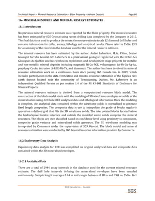 Technical Report – Mineral Resource Estimation – Eldor Property – Ashram Deposit                          Page 60 

16­ MINERAL RESOURCE AND MINERAL RESERVE ESTIMATES 

16.1 Introduction 

No previous mineral resource estimate was reported for the Eldor property. The mineral resource 
has been estimated by SGS Geostat using recent drilling data completed by the Company in 2010. 
The final database used to produce the mineral resource estimate totals 12 diamond drill holes and 
contains  information  for  collar,  survey,  lithology  and  analytical  results.  Please  refer  to  Table  13.3 
for a summary of the records in the database used for the mineral resource estimate. 
The  mineral  resource  has  been  estimated  by  the  author,  André  Laferrière,  M.Sc.  P.Geo.,  Senior 
Geologist  for  SGS  Geostat.  Mr.  Laferriere  is  a  professional  geologist  registered  with  the  Ordre  des 
Géologues  du  Québec  and  has  worked  in  exploration  and  development  stage  projects  for  metallic 
and  non‐metallic  mineral  deposits  including  magmatic  Ni‐Cu‐PGE,  volcanogenic  Zn‐Pb‐Cu‐Ag‐Au, 
porphyry Cu‐Au, intrusive Li‐REE‐Nb‐Ta, and diamonds. The  author has been involved in mineral 
resource  estimation  work  on  a  continuous  basis  since  joining  SGS  Canada  Inc.  in  2009,  which 
includes participation in the data verification and mineral resource estimation of the Kipawa rare 
earth  deposit  located  near  the  community  of  Témiscaming,  Québec.  Mr.  Laferriere  is  an 
independent  Qualified  Person  as  per  section  1.4  of  the  NI  43‐101  Standards  of  Disclosure  for 
Mineral Projects. 
The  mineral  resource  estimate  is  derived  from  a  computerised  resource  block  model.  The 
construction of the block model starts with the modeling of 3D wireframe envelopes or solids of the 
mineralisation using drill hole REE analytical data and lithological information. Once the modeling 
is  complete,  the  analytical  data  contained  within  the  wireframe  solids  is  normalised  to  generate 
fixed  length  composites.  The  composite  data  is  use  to  interpolate  the  grade  of  blocks  regularly 
spaced on a defined grid that fills the 3D wireframe solids. The interpolated blocks located below 
the  bedrock/overburden  interface  and  outside  the  modeled  waste  solids  comprise  the  mineral 
resources. The blocks are then classified based on confidence level using proximity to composites, 
composite  grade  variance  and  mineralised  solids  geometry.  The  3D  wireframe  modeling  was 
interpreted  by  Commerce  under  the  supervision  of  SGS  Geostat.  The  block  model  and  mineral 
resource estimation were conducted by SGS Geostat based on information provided by Commerce. 
 
16.2 Exploratory Data Analysis 

Exploratory  data  analysis  for  REE  was  completed  on  original  analytical  data  and  composite  data 
contained within the 3D mineralised envelopes. 
 
16.2.1 Analytical Data 

There  are  a  total  of  2944  assay  intervals  in  the  database  used  for  the  current  mineral  resource 
estimate.  The  drill  hole  intervals  defining  the  mineralised  envelopes  have  been  sampled 
continuously.  Sample  length  averages  0.94  m  and  ranges  between  0.18  m  and  2.04  m.  Table  16.1 



                                            SGS Canada Inc. - Geostat
 