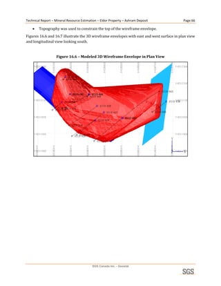 Technical Report – Mineral Resource Estimation – Eldor Property – Ashram Deposit            Page 66 

       Topography was used to constrain the top of the wireframe envelope. 
Figures 16.6 and 16.7 illustrate the 3D wireframe envelopes with east and west surface in plan view 
and longitudinal view looking south. 
 
                    Figure 16.6 – Modeled 3D Wireframe Envelope in Plan View 




                                                                                                
 




                                           SGS Canada Inc. - Geostat
 