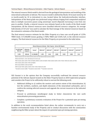 Technical Report – Mineral Resource Estimation – Eldor Property – Ashram Deposit                                                                  Page 7 

The mineral resource block model is derived from the geological interpretation and modeling of the 
mineralised carbonatite at Ashram. The resource model is defined by blocks 10 m (east‐west) by 10 
m  (north‐south)  by  10  m  (elevation)  in  size,  located  below  the  bedrock/overburden  interface. 
Interpolation of the block grade was performed using ordinary kriging from composited analytical 
data  in  multiple  successive  passes  using  anisotropic  search  ellipsoids  increasing  is  size  from  one 
pass to another. Finally, a mineral resource was estimate based on the results of the block model 
interpolation.  All  the  mineral  resources  were  classified  inferred  resource  categories.  An  average 
bulk density of 3.0 t/m3 was used to calculate the final tonnage of the mineral resources based on 
the volumetric estimates of the block model. 
The  final  mineral  resource  estimate  for  the  Eldor  Property  at  a  base  case  cut‐off  grade  of  1.25% 
TREO  totals  117,340,000  tonnes  grading  1.740%  TREO  and  5.56%  CaF2  in  the  inferred  resource 
category. The final mineral resources for the Eldor Property are presented in the table below. 
 

                                               Mineral Resources Estimate ‐ Eldor Property ‐ Ashram REE Deposit

        Cut‐off Grade      Resources 
                                              Tonnes*          TREO (%)**     LREO (%)**       IREO (%)**   HREO (%)**   Y2O3 (%)**   CaF2 (%)***
          TREO (%)         Categories

           1.25%            Inferred        117,340,000              1.740       1.612              0.069     0.019        0.040           5.56

     Mineral resources are not mineral reserves and do not have demonstrated economic viability. 
     Effective date March 1, 2011. Bulk density of 3.0 t/m3 used. 
     TREO includes La2O3, Ce2O3, Pr2O3 and Nd2O3, SM2O3, Eu2O3 and Gd2O3, Tb2O3, Dy2O3, Ho2O3, Er2O3, Tm2O3, Yb2O3 and Lu2O3, and Y2O3. 
     LREO includes La2O3, Ce2O3, Pr2O3 and Nd2O3. 
     IREO includes SM2O3, Eu2O3 and Gd2O3. 
     HREO includes Tb2O3, Dy2O3, Ho2O3, Er2O3, Tm2O3, Yb2O3 and Lu2O3.
     * Rounded to nearest 10,000. ** Rounded to nearest 0.001. *** Rounded to nearest 0.01
                                                                                                                                                     
                                                                                   
SGS  Geostat  is  in  the  opinion  that  the  Company  successfully  confirmed  the  mineral  resource 
potential of the Ashram deposit located on the Eldor Property based on 2010 exploration program 
and considers the Project to be sufficiently robust to warrant the following work:  
         Additional  drilling  to  a)  confirm  the  western  and  eastern  extent  of  the  mineralisation,  b)  
          test  the  northern,  southern,  and  depth  extensions  of  the  mineralised  carbonatite,  and  c) 
          confirm the existing inferred resources and upgrade the current resources to the indicated 
          category; 
         Proceed  to  preliminary  metallurgical  study  to  better  characterise  the  rare  earth 
          mineralisation processing parameters; 
         Complete a preliminary economic evaluation of the Project for a potential open pit mining 
          operation. 
In  addition  to  the  work  recommendation  listed  above,  the  author  recommends  to  carry  out  a 
baseline  environmental  study  of  the  Property  and  to  conduct  discussions  with  the  communities 
neighbouring the Eldor project about the impact of a potential open pit mining operation. 


                                                                 SGS Canada Inc. - Geostat
 