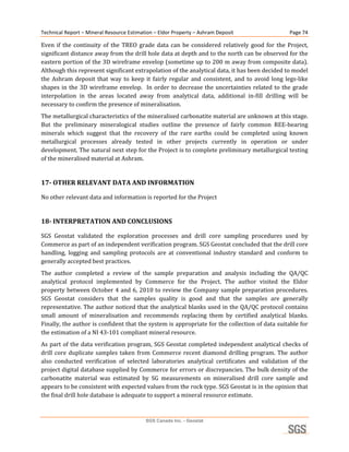 Technical Report – Mineral Resource Estimation – Eldor Property – Ashram Deposit                         Page 74 

Even  if  the  continuity  of  the  TREO  grade  data  can  be  considered  relatively  good  for  the  Project, 
significant distance away from the drill hole data at depth and to the north can be observed for the 
eastern portion of the 3D wireframe envelop (sometime up to 200 m away from composite data). 
Although this represent significant extrapolation of the analytical data, it has been decided to model 
the  Ashram  deposit  that  way  to  keep  it  fairly  regular  and  consistent,  and  to  avoid  long  legs‐like 
shapes  in  the  3D  wireframe  envelop.    In  order  to  decrease  the  uncertainties  related  to  the  grade 
interpolation  in  the  areas  located  away  from  analytical  data,  additional  in‐fill  drilling  will  be 
necessary to confirm the presence of mineralisation. 
The metallurgical characteristics of the mineralised carbonatite material are unknown at this stage. 
But  the  preliminary  mineralogical  studies  outline  the  presence  of  fairly  common  REE‐bearing 
minerals  which  suggest  that  the  recovery  of  the  rare  earths  could  be  completed  using  known 
metallurgical  processes  already  tested  in  other  projects  currently  in  operation  or  under 
development. The natural next step for the Project is to complete preliminary metallurgical testing 
of the mineralised material at Ashram. 
 
17­ OTHER RELEVANT DATA AND INFORMATION 

No other relevant data and information is reported for the Project 
 
18­ INTERPRETATION AND CONCLUSIONS 

SGS  Geostat  validated  the  exploration  processes  and  drill  core  sampling  procedures  used  by 
Commerce as part of an independent verification program. SGS Geostat concluded that the drill core 
handling,  logging  and  sampling  protocols  are  at  conventional  industry  standard  and  conform  to 
generally accepted best practices. 
The  author  completed  a  review  of  the  sample  preparation  and  analysis  including  the  QA/QC 
analytical  protocol  implemented  by  Commerce  for  the  Project.  The  author  visited  the  Eldor 
property between October 4 and 6, 2010 to review the Company sample preparation procedures. 
SGS  Geostat  considers  that  the  samples  quality  is  good  and  that  the  samples  are  generally 
representative. The author noticed that the analytical blanks used in the QA/QC protocol contains 
small  amount  of  mineralisation  and  recommends  replacing  them  by  certified  analytical  blanks.  
Finally, the author is confident that the system is appropriate for the collection of data suitable for 
the estimation of a NI 43‐101 compliant mineral resource. 
As  part  of  the  data  verification  program,  SGS  Geostat  completed  independent  analytical  checks  of 
drill  core  duplicate  samples  taken  from  Commerce  recent  diamond  drilling  program.  The  author 
also  conducted  verification  of  selected  laboratories  analytical  certificates  and  validation  of  the 
project digital database supplied by Commerce for errors or discrepancies. The bulk density of the 
carbonatite  material  was  estimated  by  SG  measurements  on  mineralised  drill  core  sample  and 
appears to be consistent with expected values from the rock type. SGS Geostat is in the opinion that 
the final drill hole database is adequate to support a mineral resource estimate. 



                                            SGS Canada Inc. - Geostat
 