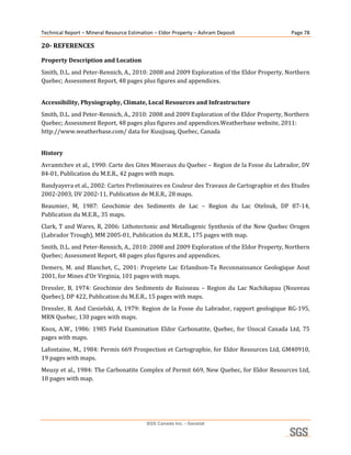Technical Report – Mineral Resource Estimation – Eldor Property – Ashram Deposit                      Page 78 

20­ REFERENCES 

Property Description and Location
Smith, D.L. and Peter‐Rennich, A., 2010: 2008 and 2009 Exploration of the Eldor Property, Northern 
Quebec; Assessment Report, 48 pages plus figures and appendices. 
 

Accessibility, Physiography, Climate, Local Resources and Infrastructure 
Smith, D.L. and Peter‐Rennich, A., 2010: 2008 and 2009 Exploration of the Eldor Property, Northern 
Quebec; Assessment Report, 48 pages plus figures and appendices.Weatherbase website, 2011: 
http://www.weatherbase.com/ data for Kuujjuaq, Quebec, Canada 
 

History 
Avramtchev et al., 1990: Carte des Gites Mineraux du Quebec – Region de la Fosse du Labrador, DV 
84‐01, Publication du M.E.R., 42 pages with maps. 
Bandyayera et al., 2002: Cartes Preliminaires en Couleur des Travaux de Cartographie et des Etudes 
2002‐2003, DV 2002‐11, Publication de M.E.R., 28 maps. 
Beaumier,  M,  1987:  Geochimie  des  Sediments  de  Lac  –  Region  du  Lac  Otelnuk,  DP  87‐14, 
Publication du M.E.R., 35 maps. 
Clark, T and Wares, R, 2006: Lithotectonic and Metallogenic Synthesis of the New Quebec Orogen 
(Labrador Trough), MM 2005‐01, Publication du M.E.R., 175 pages with map. 
Smith, D.L. and Peter‐Rennich, A., 2010: 2008 and 2009 Exploration of the Eldor Property, Northern 
Quebec; Assessment Report, 48 pages plus figures and appendices. 
Demers,  M.  and  Blanchet,  C.,  2001:  Propriete  Lac  Erlandson‐Ta  Reconnaissance  Geologique  Aout 
2001, for Mines d’Or Virginia, 101 pages with maps. 
Dressler,  B,  1974:  Geochimie  des  Sediments  de  Ruisseau  –  Region  du  Lac  Nachikapau  (Nouveau 
Quebec), DP 422, Publication du M.E.R., 15 pages with maps. 
Dressler,  B.  And  Ciesielski,  A,  1979:  Region  de  la  Fosse  du  Labrador,  rapport  geologique  RG‐195, 
MRN Quebec, 130 pages with maps. 
Knox,  A.W.,  1986:  1985  Field  Examination  Eldor  Carbonatite,  Quebec,  for  Unocal  Canada  Ltd,  75 
pages with maps. 
Lafontaine, M., 1984: Permis 669 Prospection et Cartographie, for Eldor Resources Ltd, GM40910, 
19 pages with maps. 
Meusy et al., 1984: The Carbonatite Complex of Permit 669, New Quebec, for Eldor Resources Ltd, 
10 pages with map. 
 




                                           SGS Canada Inc. - Geostat
 