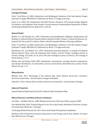 Technical Report – Mineral Resource Estimation – Eldor Property – Ashram Deposit                      Page 79 

Geological Settings 
Clark, T and Wares, R, 2006: Lithotectonic and Metallogenic Synthesis of the New Quebec Orogen 
(Labrador Trough), MM 2005‐01, Publication du M.E.R., 175 pages with map. 
James  et  al.,  2003:  The  Southeastern  Churchill  Province  Revisited:  U‐Pb  Geochronology,  Regional 
Correlations, and Enigmatic Orma Domain, Current Research, Newfoundland Department of Mines 
and Energy Geological Survey, Report 03‐1, p.35‐45. 
 

Deposit Model 
Birkett,  T.C.  and  Simandl,  G.J.,  1999:  Carbonatite  associatedDeposits:  Magmatic,  Replacement  and 
Residual; in Selected British Columbia Mineral Deposit Profiles, Volume 3, Industrial Minerals, G.J. 
Simandl, Z.D. Hora and D.V. Lefebure, Editors, British Columbia Ministry of Energy and Mines. 
Clark, T and Wares, R, 2006: Lithotectonic and Metallogenic Synthesis of the New Quebec Orogen 
(Labrador Trough), MM 2005‐01, Publication du M.E.R., 175 pages with map. 
Richardson,  D.G.,  and  Birkett,  T.C.,  1996:  Carbonatite‐associated  deposits,  in  Geology  of  Canadian 
Mineral  Deposit  Types,  (ed.)  O.R.  Eckstrand,  W.D.  Sinclair,  and  R.I.  Thorpe;  Geological  Survey  of 
Canada,  Geology  of  Canada,  no.  8,  p.541‐558  (also  Geological  society  of  America,  The  Geology  of 
North America, v. P‐1). 
Wolley,  A.R.  and  Kempe,  D.R.C.,1989:  Carbonatites:  nomenclature,  average  chemical  compositions 
and  element  distribution.  In  Carbonatites,  Genesis  and  Evolution,  Keith  Bell  (ed.),  London,  Unwin 
Hyman Ltd., pp. 1‐14. 
 

Mineralisation 
Mitchell,  H.R.,  2011:  Mineralogy  of  the  Ashram  Rare  Earth  Element  Occurrence,  Commerce 
Resources Corporation ‐ internal report, 24 pages with plates. 
Schmidt, P., 2011: Ashram Zone, Commerce Resources Corporation ‐ internal report, 30 pages. 
 

Adjacent Properties 
Nunavik Mineral Exploration Fund, 2011: Mineral Titles Compilation Map. 
 

Mineral Resource and Mineral Reserve Estimates 
Cost Mine – InfoMine USA Inc., 2009: Mining Cost Services, Electronic Edition, January 2009. 
Scott Wilsom RPA, 2010: Technical Report on the Thor Lake Project, Northwest Territories, Canada. 
For Avalon Rare Metals Inc., 314 pages. 
Technology Metals Research LLC, 2011: Rare‐Earth‐Oxide Princing Data Compilation. 
Wardrop, 2010: Preliminary Economic Assessment on the Strange Lake B Zone, Quebec. For Quest 
Rare Minerals Ltd, 178 pages.                           

                                           SGS Canada Inc. - Geostat
 