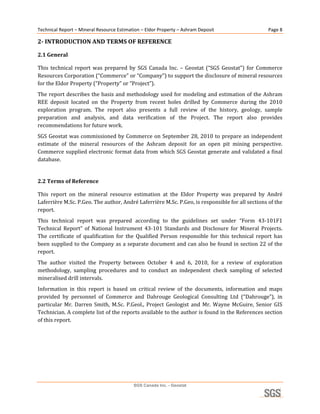 Technical Report – Mineral Resource Estimation – Eldor Property – Ashram Deposit                         Page 8 

2­ INTRODUCTION AND TERMS OF REFERENCE 

2.1 General 

This  technical  report  was  prepared  by  SGS  Canada  Inc.  –  Geostat  (“SGS  Geostat”)  for  Commerce 
Resources Corporation (“Commerce” or “Company”) to support the disclosure of mineral resources 
for the Eldor Property (“Property” or “Project”).  
The report describes the basis and methodology used for modeling and estimation of the Ashram 
REE  deposit  located  on  the  Property  from  recent  holes  drilled  by  Commerce  during  the  2010 
exploration  program.  The  report  also  presents  a  full  review  of  the  history,  geology,  sample 
preparation  and  analysis,  and  data  verification  of  the  Project.  The  report  also  provides 
recommendations for future work. 
SGS  Geostat  was  commissioned  by  Commerce  on  September  28,  2010 to  prepare  an  independent 
estimate  of  the  mineral  resources  of  the  Ashram  deposit  for  an  open  pit  mining  perspective. 
Commerce supplied electronic format data from which SGS Geostat generate and validated a final 
database. 
 
2.2 Terms of Reference 

This  report  on  the  mineral  resource  estimation  at  the  Eldor  Property  was  prepared  by  André 
Laferrière M.Sc. P.Geo. The author, André Laferrière M.Sc. P.Geo, is responsible for all sections of the 
report. 
This  technical  report  was  prepared  according  to  the  guidelines  set  under  “Form  43‐101F1 
Technical  Report”  of  National  Instrument  43‐101  Standards  and  Disclosure  for  Mineral  Projects. 
The  certificate  of  qualification  for  the  Qualified  Person  responsible  for  this  technical  report  has 
been supplied to the Company as a separate document and can also be found in section 22 of the 
report. 
The  author  visited  the  Property  between  October  4  and  6,  2010,  for  a  review  of  exploration 
methodology,  sampling  procedures  and  to  conduct  an  independent  check  sampling  of  selected 
mineralised drill intervals. 
Information  in  this  report  is  based  on  critical  review  of  the  documents,  information  and  maps 
provided  by  personnel  of  Commerce  and  Dahrouge  Geological  Consulting  Ltd  (“Dahrouge”),  in 
particular  Mr.  Darren  Smith,  M.Sc.  P.Geol.,  Project  Geologist  and  Mr.  Wayne  McGuire,  Senior  GIS 
Technician. A complete list of the reports available to the author is found in the References section 
of this report. 
 
 
 




                                            SGS Canada Inc. - Geostat
 