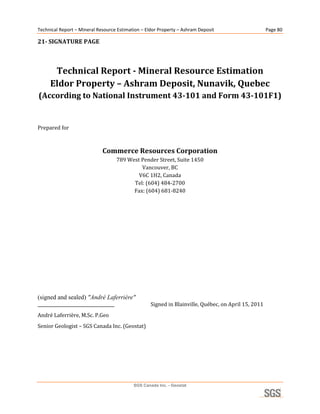 Technical Report – Mineral Resource Estimation – Eldor Property – Ashram Deposit                             Page 80 

21­ SIGNATURE PAGE 

 

      Technical Report ­ Mineral Resource Estimation 
     Eldor Property – Ashram Deposit, Nunavik, Quebec 
(According to National Instrument 43­101 and Form 43­101F1) 
                               
                               
Prepared for 

                                                               
                              Commerce Resources Corporation 
                                        789 West Pender Street, Suite 1450 
                                                 Vancouver, BC 
                                                V6C 1H2, Canada 
                                              Tel: (604) 484‐2700 
                                              Fax: (604) 681‐8240 
 

 

 

 

 

 

 

(signed and sealed) ″André Laferrière″
____________________________________                      Signed in Blainville, Québec, on April 15, 2011 
André Laferrière, M.Sc. P.Geo 
Senior Geologist – SGS Canada Inc. (Geostat) 




                                                  SGS Canada Inc. - Geostat
 