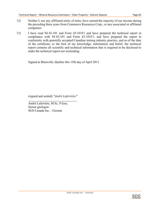 Technical Report – Mineral Resource Estimation – Eldor Property – Ashram Deposit             Page 82 

12)      Neither I, nor any affiliated entity of mine, have earned the majority of our income during
         the preceding three years from Commerce Resources Corp., or any associated or affiliated
         companies
13)      I have read NI 43-101 and Form 43-101F1 and have prepared the technical report in
         compliance with NI 43-101 and Form 43-101F1; and have prepared the report in
         conformity with generally accepted Canadian mining industry practice, and as of the date
         of the certificate, to the best of my knowledge, information and belief, the technical
         report contains all scientific and technical information that is required to be disclosed to
         make the technical report not misleading.


         Signed at Blainville, Quebec this 15th day of April 2011




         (signed and sealed) ″André Laferrière″
         _______________________________
         André Laferrière, M.Sc. P.Geo,
         Senior geologist
         SGS Canada Inc. - Geostat
  

  




                                            SGS Canada Inc. - Geostat
 