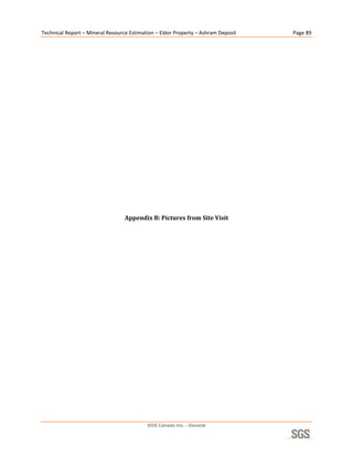 Technical Report – Mineral Resource Estimation – Eldor Property – Ashram Deposit    Page 89 

                                                        

                                                        

                                                        

                                                        

                                                        

                                                        

                                                        

                                                        

                                                        

                                                        

                                                        

                                                        

                                  Appendix B: Pictures from Site Visit 




                                           SGS Canada Inc. - Geostat
 