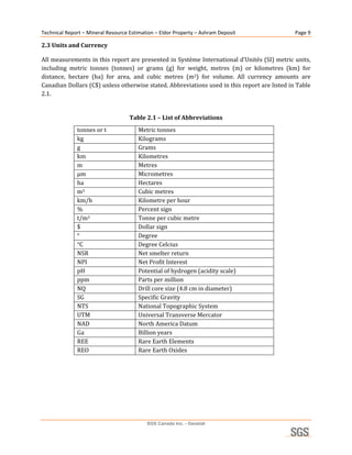 Technical Report – Mineral Resource Estimation – Eldor Property – Ashram Deposit                   Page 9 

2.3 Units and Currency 

All measurements in this report are presented in Système International d’Unités (SI) metric units, 
including  metric  tonnes  (tonnes)  or  grams  (g)  for  weight,  metres  (m)  or  kilometres  (km)  for 
distance,  hectare  (ha)  for  area,  and  cubic  metres  (m3)  for  volume.  All  currency  amounts  are 
Canadian Dollars (C$) unless otherwise stated. Abbreviations used in this report are listed in Table 
2.1. 
 
                                    Table 2.1 – List of Abbreviations 
              tonnes or t               Metric tonnes 
              kg                        Kilograms 
              g                         Grams 
              km                        Kilometres 
              m                         Metres 
              µm                        Micrometres 
              ha                        Hectares 
              m3                        Cubic metres 
              km/h                      Kilometre per hour 
              %                         Percent sign 
              t/m3                      Tonne per cubic metre 
              $                         Dollar sign 
              °                         Degree 
              °C                        Degree Celcius 
              NSR                       Net smelter return 
              NPI                       Net Profit Interest 
              pH                        Potential of hydrogen (acidity scale) 
              ppm                       Parts per million 
              NQ                        Drill core size (4.8 cm in diameter) 
              SG                        Specific Gravity 
              NTS                       National Topographic System 
              UTM                       Universal Transverse Mercator 
              NAD                       North America Datum 
              Ga                        Billion years 
              REE                       Rare Earth Elements 
              REO                       Rare Earth Oxides 
 




                                           SGS Canada Inc. - Geostat
 