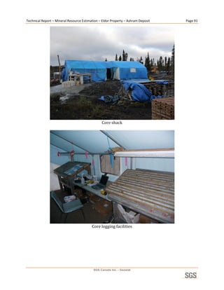 Technical Report – Mineral Resource Estimation – Eldor Property – Ashram Deposit        Page 91 




                                                                                     
                                                 Core shack 
                                                       




                                                                                     
                                          Core logging facilities 
                                                      




                                           SGS Canada Inc. - Geostat
 