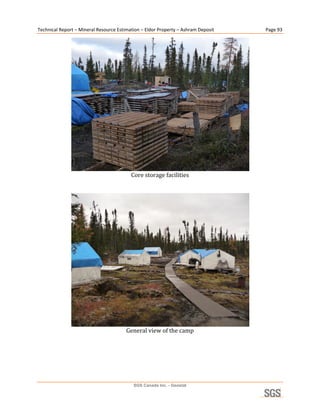 Technical Report – Mineral Resource Estimation – Eldor Property – Ashram Deposit        Page 93 




                                                                                     
                                          Core storage facilities 
                                                     
                                                     




                                                                                     
                                        General view of the camp 




                                           SGS Canada Inc. - Geostat
 