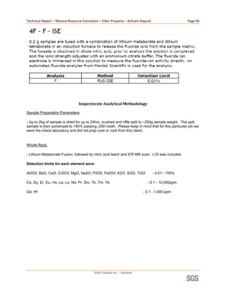 Technical Report – Mineral Resource Estimation – Eldor Property – Ashram Deposit                    Page 96 




                                                                                                              

                                                        

                                 Inspectorate Analytical Methodology 

Sample Preparation Parameters:

- Up to 2kg of sample is dried for up to 24hrs, crushed and riffle split to ~250g sample weight. The split
sample is then pulverized to >85% passing -200 mesh. Please keep in mind that for this particular job we
were the check laboratory and did not prep core or rock from this client.


Whole Rock:

- Lithium Metaborate Fusion, followed by nitric acid leach and ICP-MS scan. LOI was included.

Detection limits for each element were:

Al2O3, BaO, CaO, Cr2O3, MgO, Na2O, P2O5, Fe2O3, K2O, SiO2, TiO2                     - 0.01 - 100%

Ce, Dy, Er, Eu, Ho, La, Lu, Nd, Pr, Sm, Tb, Tm, Yb                            - 0.1 - 10,000ppm

Gd, Hf                                                                     - 0.1 - 1,000 ppm




                                           SGS Canada Inc. - Geostat
 