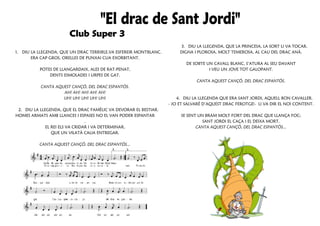 3. DIU LA LLEGENDA, QUE LA PRINCESA, LA SORT LI VA TOCAR.
1. DIU LA LLEGENDA, QUE UN DRAC TERRIBLE,VA ESFEREIR MONTBLANC.        DIGNA I PLOROSA, MOLT TEMEROSA, AL CAU DEL DRAC ANÀ.
       ERA CAP GROS, ORELLES DE PUNXAI CUA EXORBITANT.
                                                                          DE SOBTE UN CAVALL BLANC, S’ATURA AL SEU DAVANT
          POTES DE LLANGARDAIX, ALES DE RAT-PENAT,                                  I VEU UN JOVE TOT GALOPANT.
              DENTS ESMOLADES I URPES DE GAT.
                                                                              CANTA AQUEST CANÇÓ, DEL DRAC ESPANTÓS.
           CANTA AQUEST CANÇÓ, DEL DRAC ESPANTÓS.
                    AH! AH! AH! AH! AH!
                    UH! UH! UH! UH! UH!                               4. DIU LA LLEGENDA QUE ERA SANT JORDI, AQUELL BON CAVALLER.
                                                                  - JO ET SALVARÉ D’AQUEST DRAC FEROTGE!- LI VA DIR EL NOI CONTENT.
 2. DIU LA LLEGENDA, QUE EL DRAC FAMÈLIC VA DEVORAR EL BESTIAR.
HOMES ARMATS AMB LLANCES I ESPASES NO EL VAN PODER ESPANTAR            SE SENT UN BRAM MOLT FORT DEL DRAC QUE LLANÇA FOC;
                                 .                                               SANT JORDI EL CAÇA I EL DEIXA MORT.
              EL REI ELS VA CRIDAR I VA DETERMINAR,                           CANTA AQUEST CANÇÓ, DEL DRAC ESPANTÓS...
                 QUE UN VILATÀ CALIA ENTREGAR.

          CANTA AQUEST CANÇÓ, DEL DRAC ESPANTÓS...
 