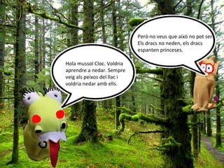Però no veus que això no pot ser.
                             Els dracs no neden, els dracs
                             espanten princeses.

Hola mussol Cloc. Voldria
aprendre a nedar. Sempre
veig als peixos del llac i
voldria nedar amb ells.
 