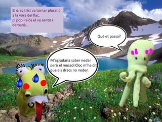 El drac trist va tornar plorant
a la vora del llac.
El pop Pelós el va sentir i
demanà…

                                                       Què et passa?




                        M’agradaria saber nedar
                        però el mussol Cloc m’ha dit
                        que els dracs no neden.
 