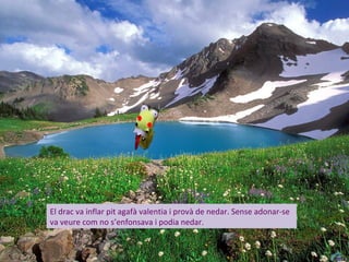 El drac va inflar pit agafà valentia i provà de nedar. Sense adonar-se
va veure com no s’enfonsava i podia nedar.
 