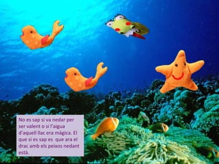 No es sap si va nedar per
ser valent o si l’aigua
d’aquell llac era màgica. El
que si es sap es que ara el
drac amb els peixos nedant
està.
 