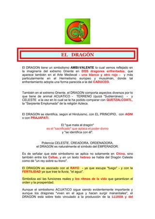 EL DRAGÓN
El DRAGON tiene un simbolismo AMBI-VALENTE lo cual vemos reflejado en
la imaginería del extremo Oriente en DOS d...