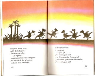 Despues de un rato,
sali6 de la laguna.
Ya no tenia calor.
De repente,
aparecieron los otros dragones
por detras de los arbustos,
bailaron a su alrededor,
I. hicieron burla
y cantaron:
-iJa! jJa!
No nos hagas reir!
IIn drag6n color frambuesa!
f ( ) t c crees que ahora eres verde?
No nos hagas reir!
 