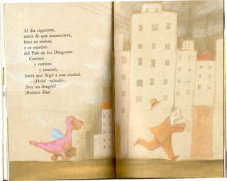 Al dia siguiente,
antes de que amaneciera,
hizo su maleta
y se marcho
del Pais de Ios Dragones.
Camino
y camino
y camino,
hasta que llego a una ciudad.
-jHola! -saludo-.
jSoy un dragon!
jBuenos dias!
 